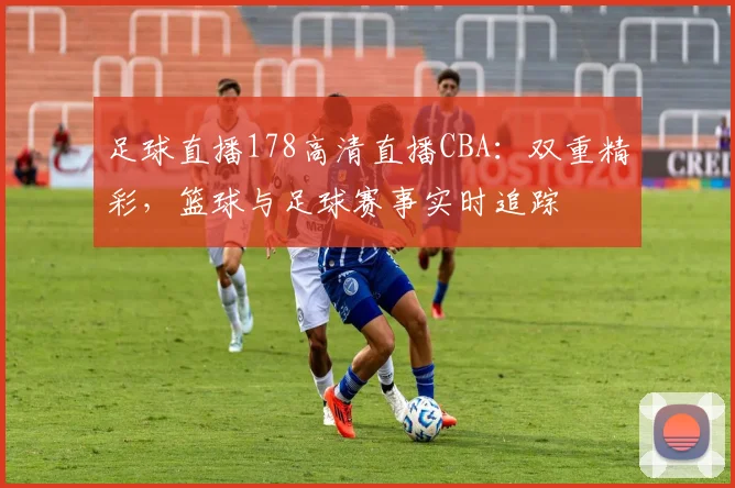 足球直播178高清直播CBA：双重精彩，篮球与足球赛事实时追踪