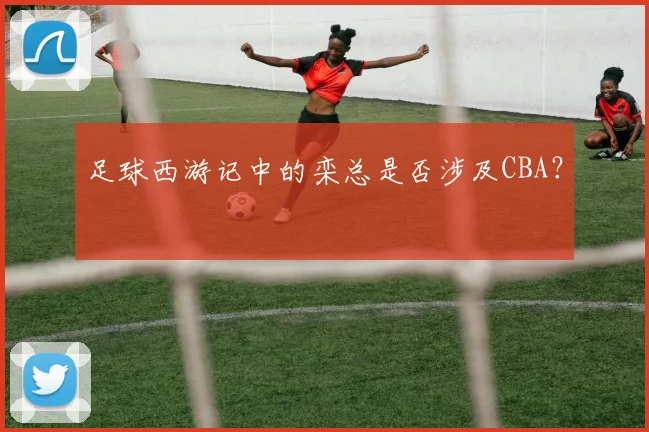 足球西游记中的栾总是否涉及CBA？